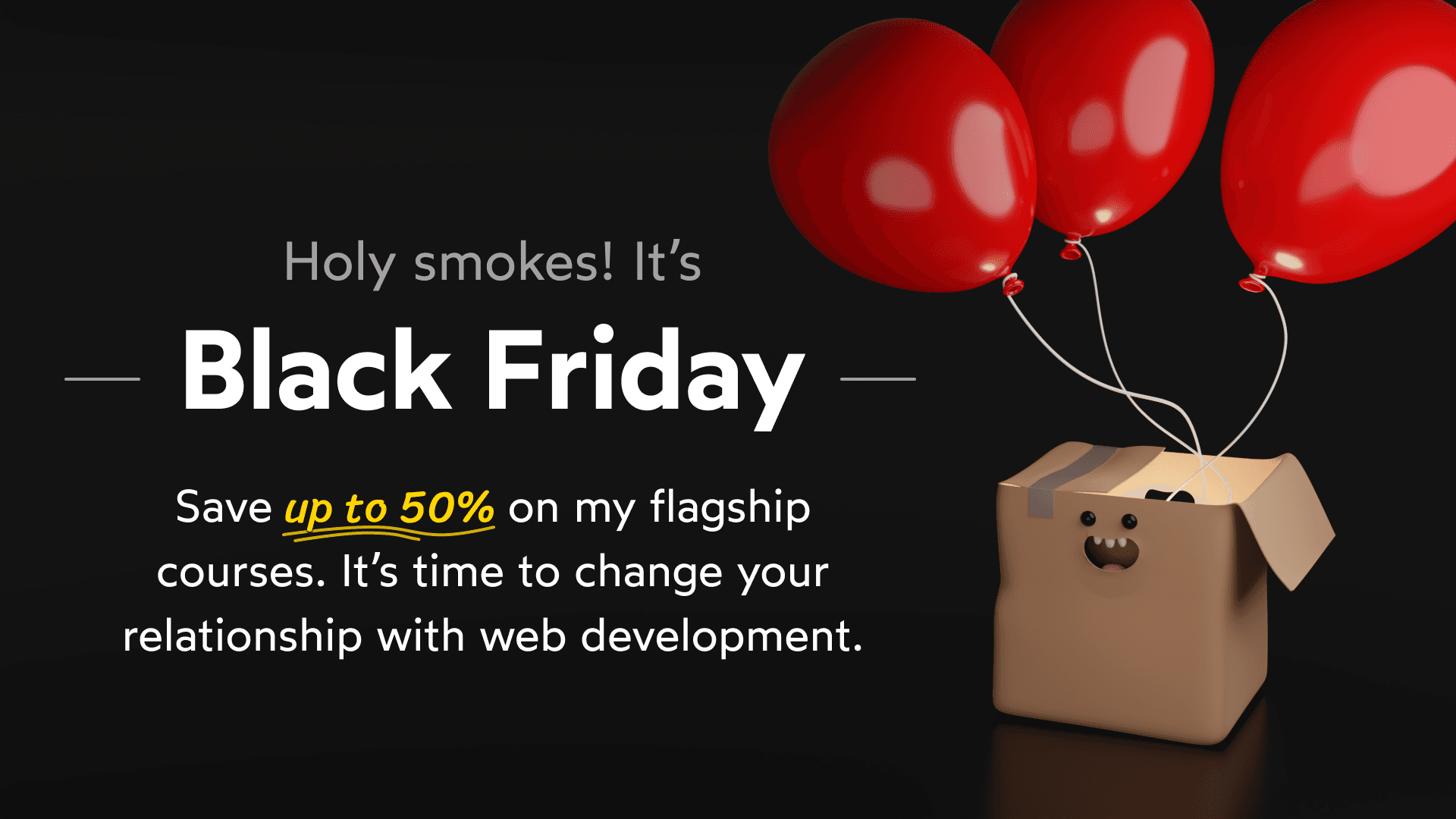 Holy smokes, it's the Black Friday sale! Save up to 50% on my flagship courses. It’s time to change your relationship with web development.